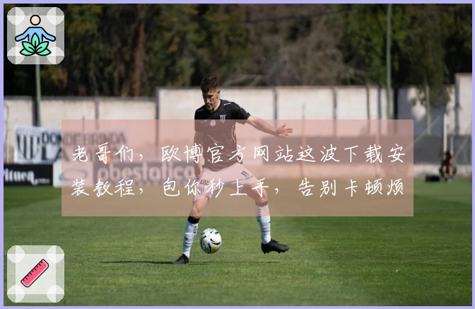 老哥们，欧博官方网站这波下载安装教程，包你秒上手，告别卡顿烦恼！