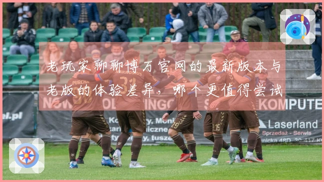 老玩家聊聊博万官网的最新版本与老版的体验差异，哪个更值得尝试？