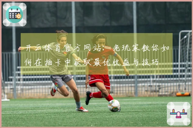 开云体育官方网站：老玩家教你如何在抽卡中获取最优收益与技巧