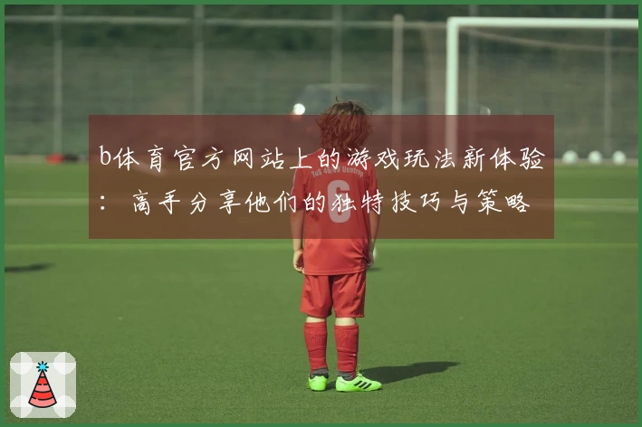 b体育官方网站上的游戏玩法新体验：高手分享他们的独特技巧与策略