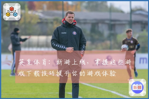 英皇体育：新游上线，掌握这些游戏下载技巧提升你的游戏体验