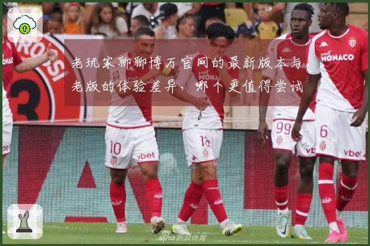 老玩家聊聊博万官网的最新版本与老版的体验差异，哪个更值得尝试？