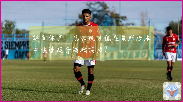 英皇体育：怎么玩才能在最新版本中快速提升游戏实力？