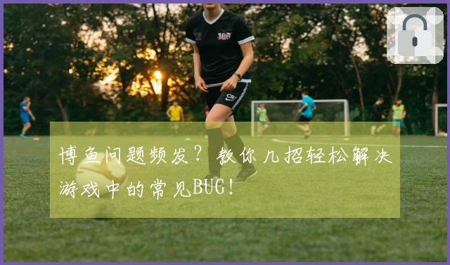 博鱼问题频发？教你几招轻松解决游戏中的常见BUG！