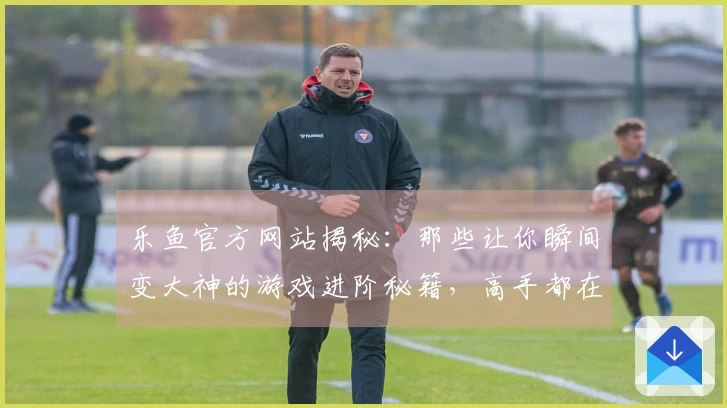 乐鱼官方网站揭秘：那些让你瞬间变大神的游戏进阶秘籍，高手都在用！