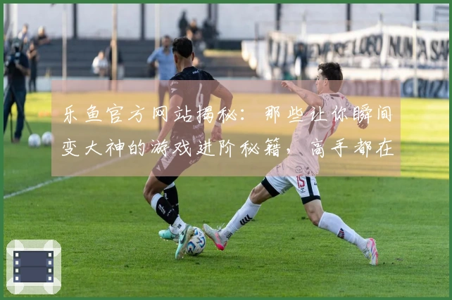 乐鱼官方网站揭秘：那些让你瞬间变大神的游戏进阶秘籍，高手都在用！