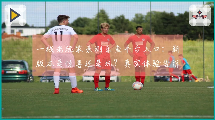 一线老玩家亲测乐鱼平台入口:新版本是惊喜还是坑?真实体验告诉你