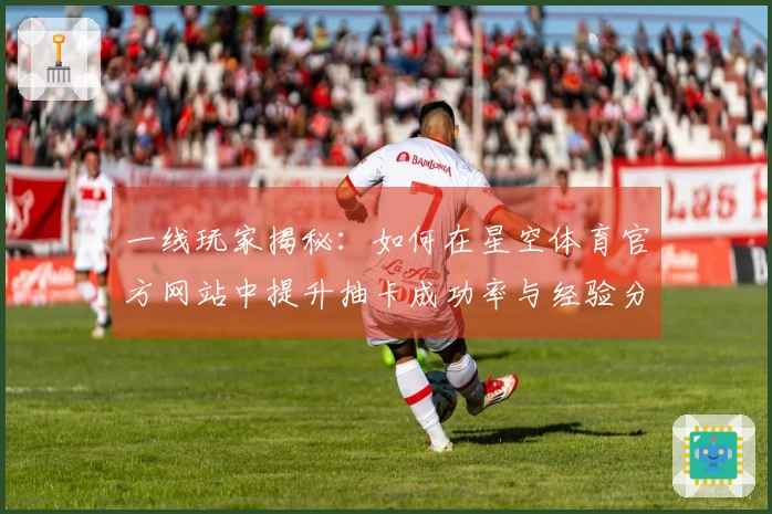 一线玩家揭秘：如何在星空体育官方网站中提升抽卡成功率与经验分享