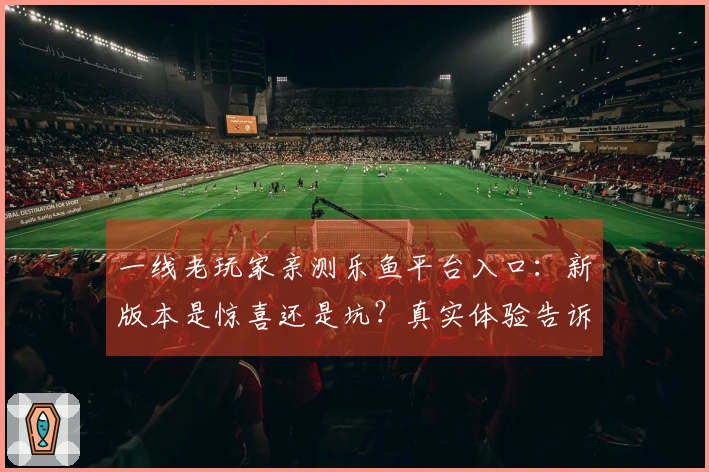 一线老玩家亲测乐鱼平台入口：新版本是惊喜还是坑？真实体验告诉你